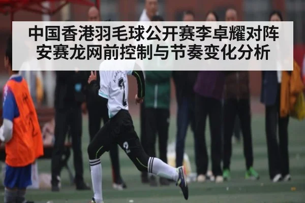 中国香港羽毛球公开赛李卓耀对阵安赛龙网前控制与节奏变化分析